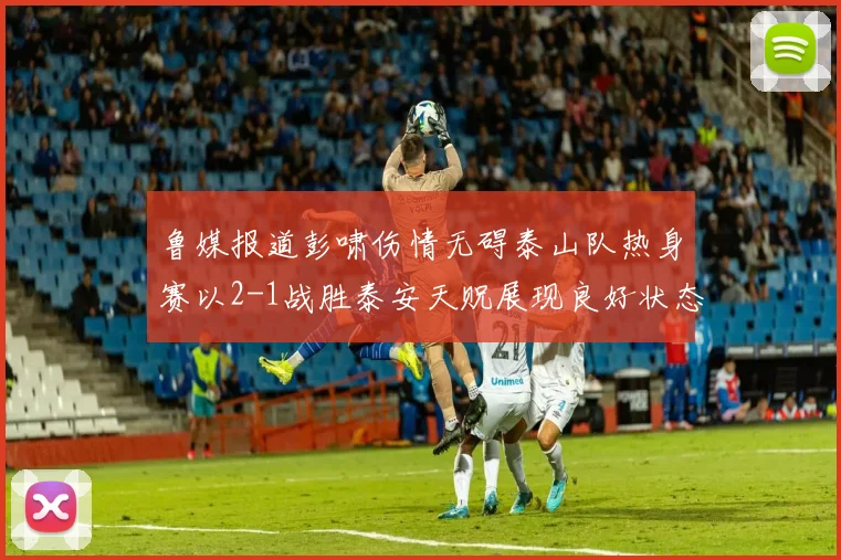 鲁媒报道彭啸伤情无碍泰山队热身赛以2-1战胜泰安天贶展现良好状态