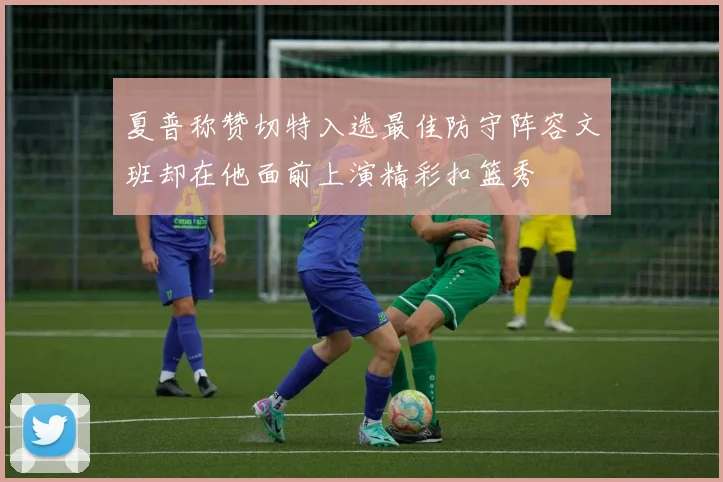 夏普称赞切特入选最佳防守阵容文班却在他面前上演精彩扣篮秀