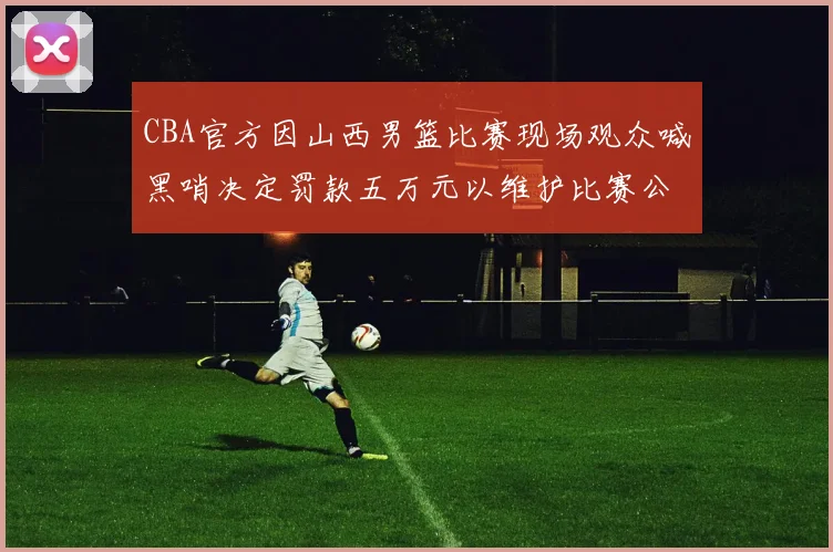 CBA官方因山西男篮比赛现场观众喊黑哨决定罚款五万元以维护比赛公正性