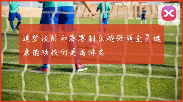 追梦谈附加赛赛制乐趣强调全员健康能助我们更高排名