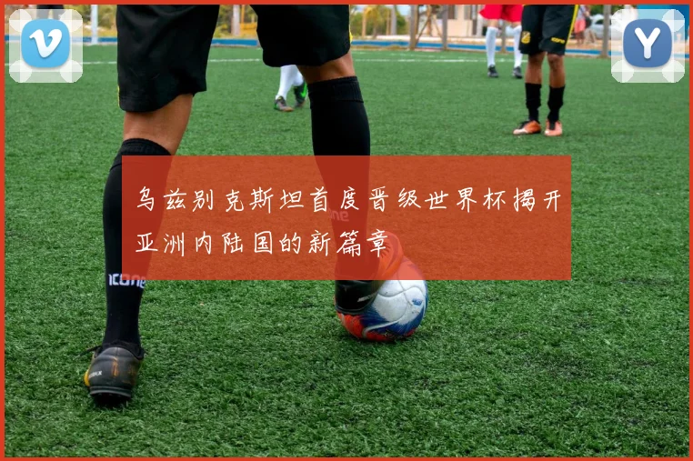 乌兹别克斯坦首度晋级世界杯揭开亚洲内陆国的新篇章