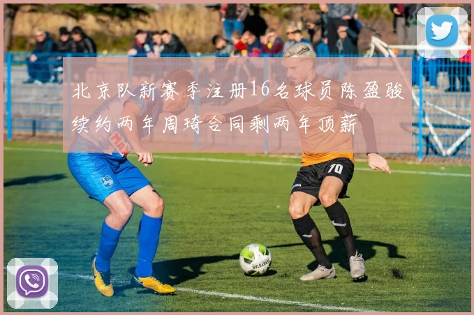北京队新赛季注册16名球员陈盈骏续约两年周琦合同剩两年顶薪