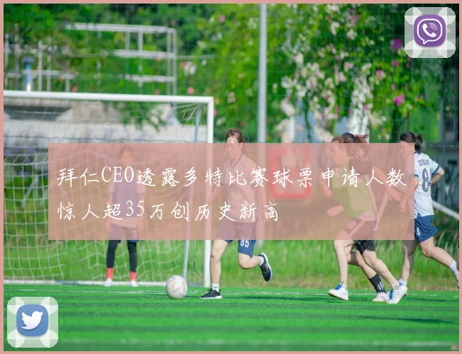 拜仁CEO透露多特比赛球票申请人数惊人超35万创历史新高